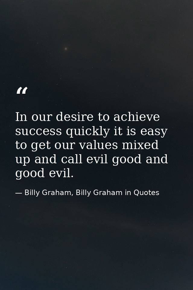 In our desire to achieve success quickly it is easy to get our values mixed up and call evil good and good evil. — Billy Graham, Billy Graham in Quotes