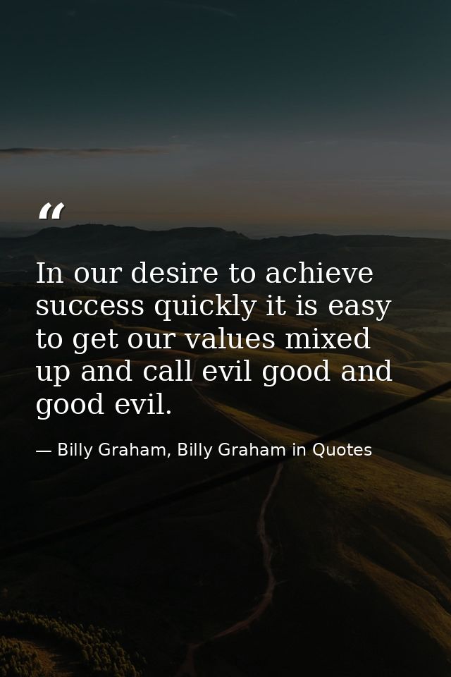 In our desire to achieve success quickly it is easy to get our values mixed up and call evil good and good evil. — Billy Graham, Billy Graham in Quotes