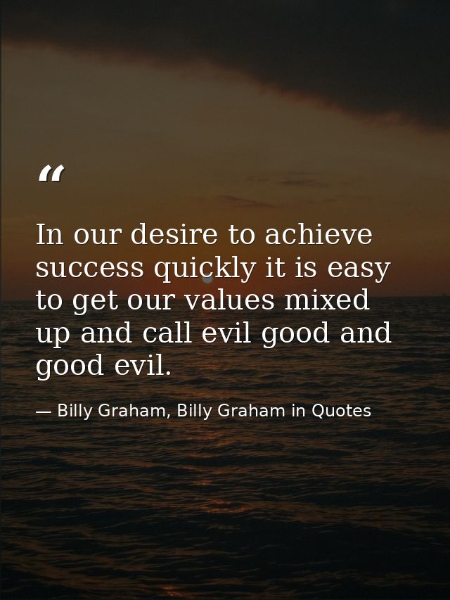 In our desire to achieve success quickly it is easy to get our values mixed up and call evil good and good evil. — Billy Graham, Billy Graham in Quotes