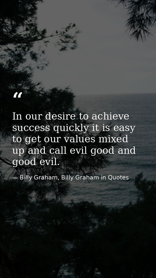 In our desire to achieve success quickly it is easy to get our values mixed up and call evil good and good evil. — Billy Graham, Billy Graham in Quotes