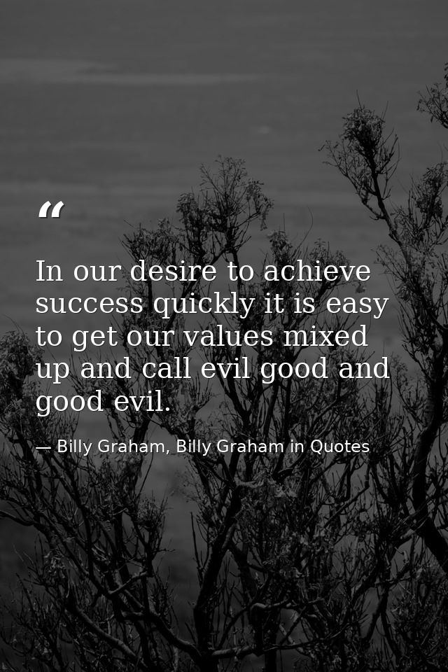 In our desire to achieve success quickly it is easy to get our values mixed up and call evil good and good evil. — Billy Graham, Billy Graham in Quotes