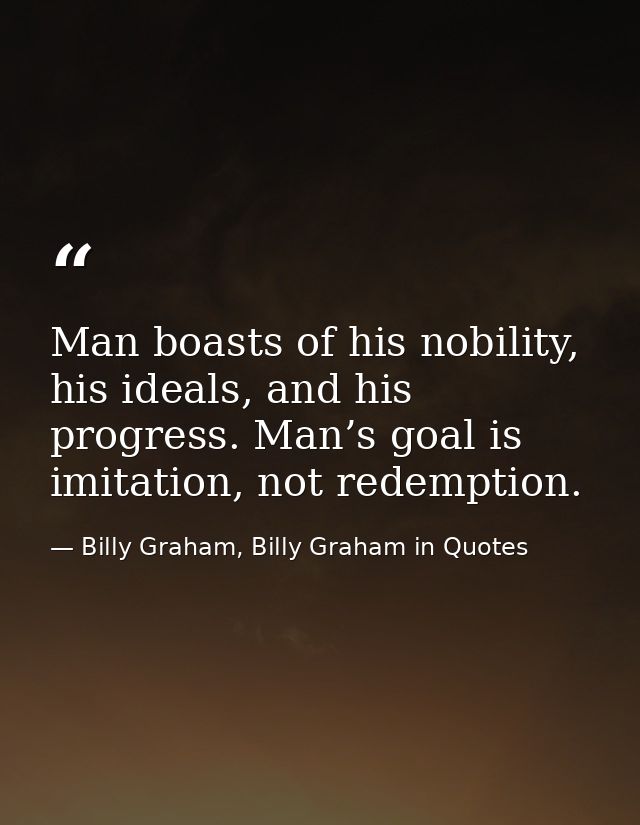 Man boasts of his nobility, his ideals, and his progress. Man’s goal is imitation, not redemption. — Billy Graham, Billy Graham in Quotes