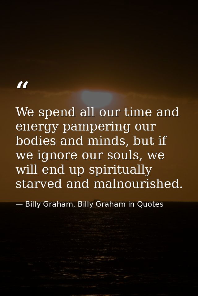 We spend all our time and energy pampering our bodies and minds, but if we ignore our souls, we will end up spiritually  — Billy Graham, Billy Graham in Quotes