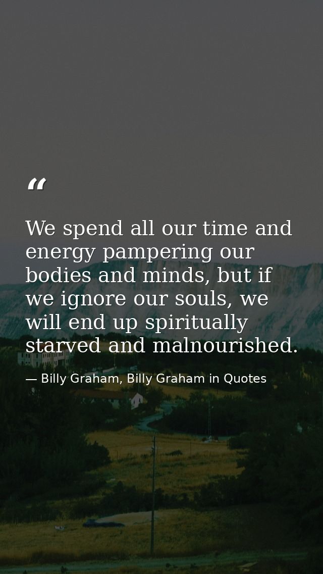 We spend all our time and energy pampering our bodies and minds, but if we ignore our souls, we will end up spiritually  — Billy Graham, Billy Graham in Quotes