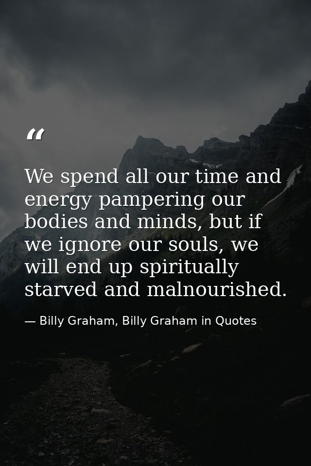 We spend all our time and energy pampering our bodies and minds, but if we ignore our souls, we will end up spiritually  — Billy Graham, Billy Graham in Quotes