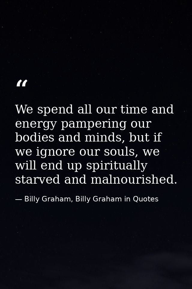 We spend all our time and energy pampering our bodies and minds, but if we ignore our souls, we will end up spiritually  — Billy Graham, Billy Graham in Quotes