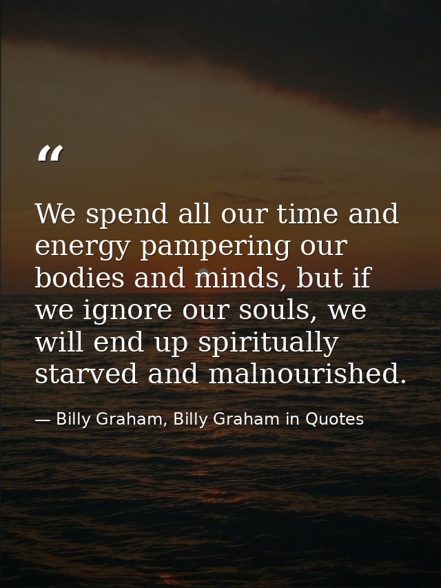 We spend all our time and energy pampering our bodies and minds, but if we ignore our souls, we will end up spiritually  — Billy Graham, Billy Graham in Quotes