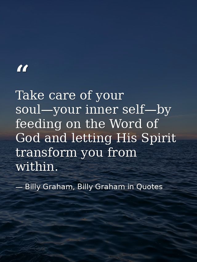 Take care of your soul—your inner self—by feeding on the Word of God and letting His Spirit transform you from within. — Billy Graham, Billy Graham in Quotes