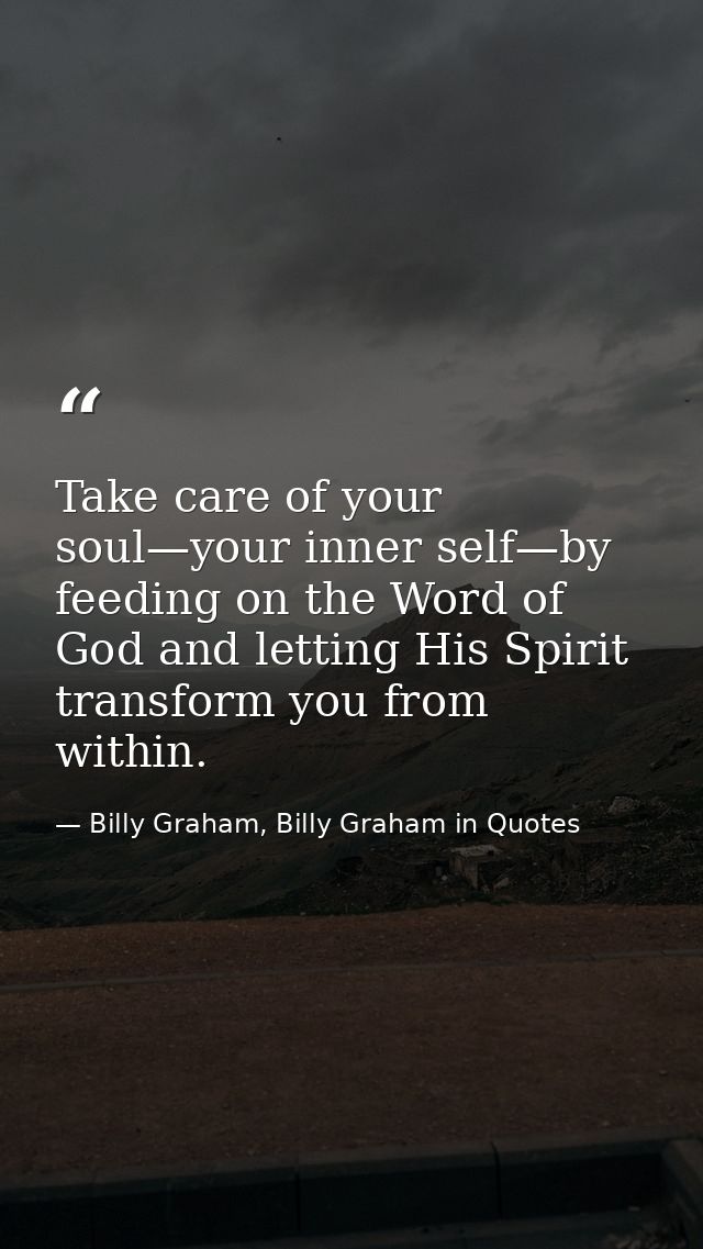 Take care of your soul—your inner self—by feeding on the Word of God and letting His Spirit transform you from within. — Billy Graham, Billy Graham in Quotes