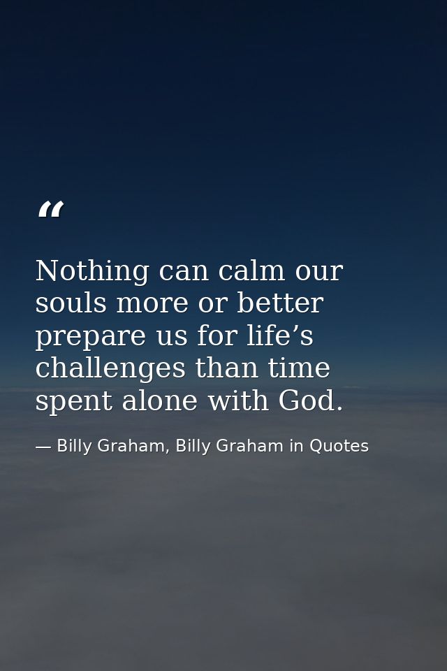 Nothing can calm our souls more or better prepare us for life’s challenges than time spent alone with God. — Billy Graham, Billy Graham in Quotes