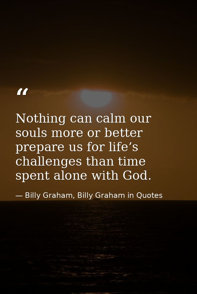 Nothing can calm our souls more or better prepare us for life’s challenges than time spent alone with God. — Billy Graham, Billy Graham in Quotes