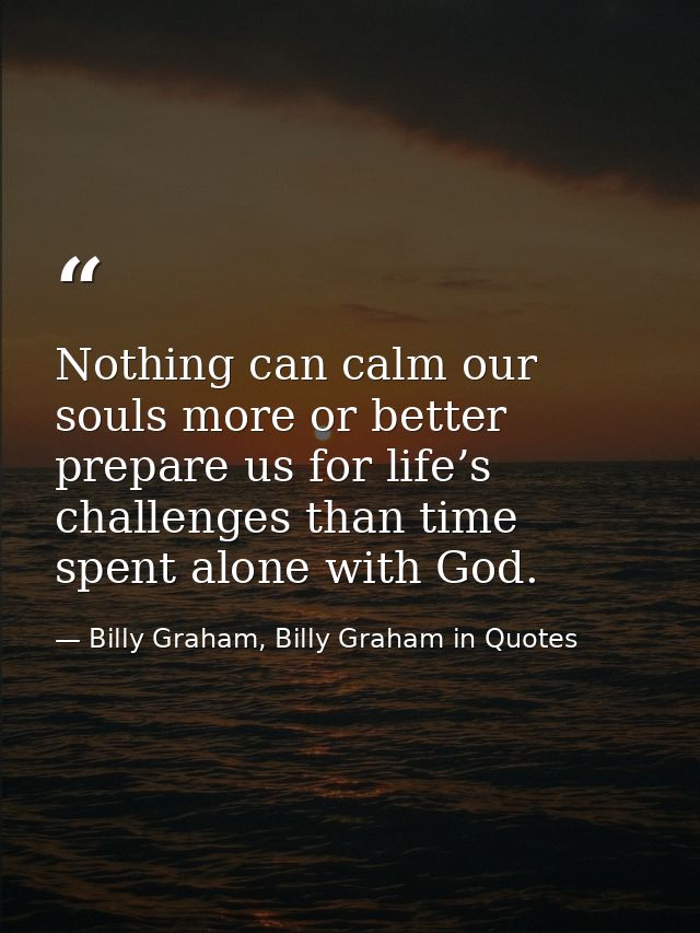 Nothing can calm our souls more or better prepare us for life’s challenges than time spent alone with God. — Billy Graham, Billy Graham in Quotes