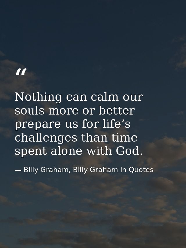 Nothing can calm our souls more or better prepare us for life’s challenges than time spent alone with God. — Billy Graham, Billy Graham in Quotes