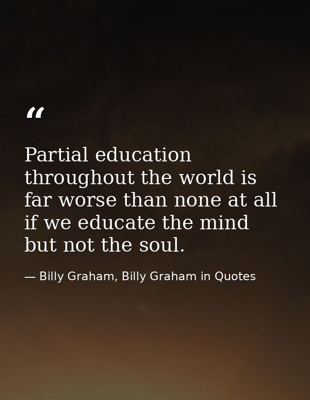 Partial education throughout the world is far worse than none at all if we educate the mind but not the soul. — Billy Graham, Billy Graham in Quotes
