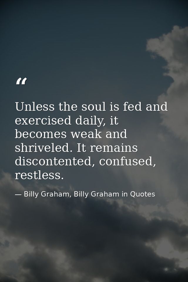 Unless the soul is fed and exercised daily, it becomes weak and shriveled. It remains discontented, confused, restless. — Billy Graham, Billy Graham in Quotes