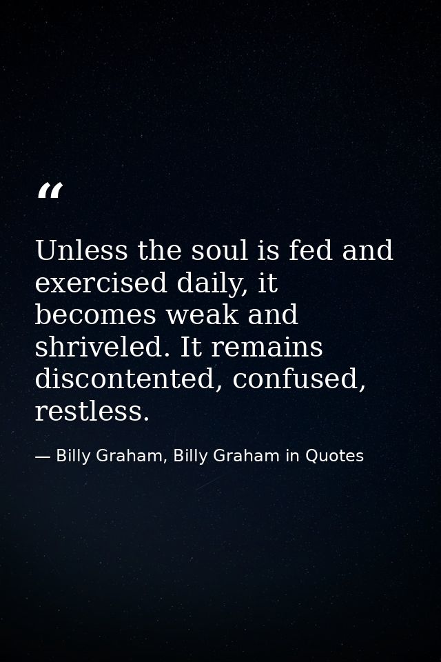 Unless the soul is fed and exercised daily, it becomes weak and shriveled. It remains discontented, confused, restless. — Billy Graham, Billy Graham in Quotes