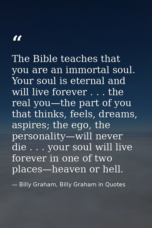 The Bible teaches that you are an immortal soul. Your soul is eternal and will live forever . . . the real you—the part  — Billy Graham, Billy Graham in Quotes