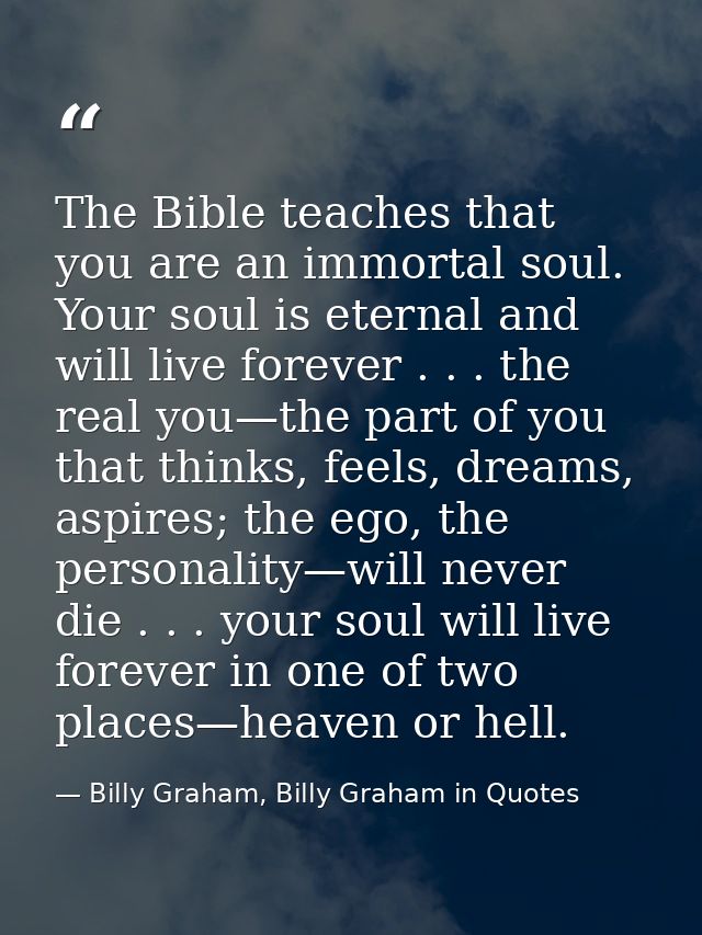 The Bible teaches that you are an immortal soul. Your soul is eternal and will live forever . . . the real you—the part  — Billy Graham, Billy Graham in Quotes