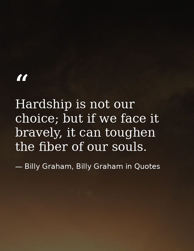 Hardship is not our choice; but if we face it bravely, it can toughen the fiber of our souls. — Billy Graham, Billy Graham in Quotes