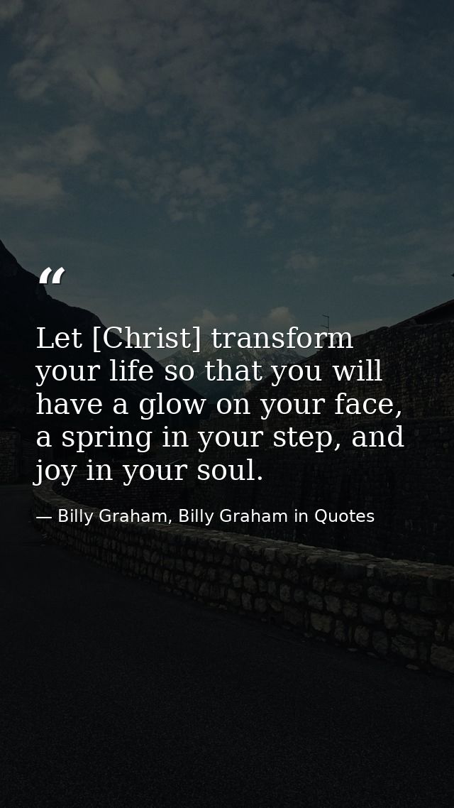 Let [Christ] transform your life so that you will have a glow on your face, a spring in your step, and joy in your soul. — Billy Graham, Billy Graham in Quotes