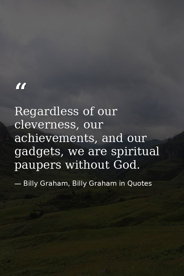 Regardless of our cleverness, our achievements, and our gadgets, we are spiritual paupers without God. — Billy Graham, Billy Graham in Quotes