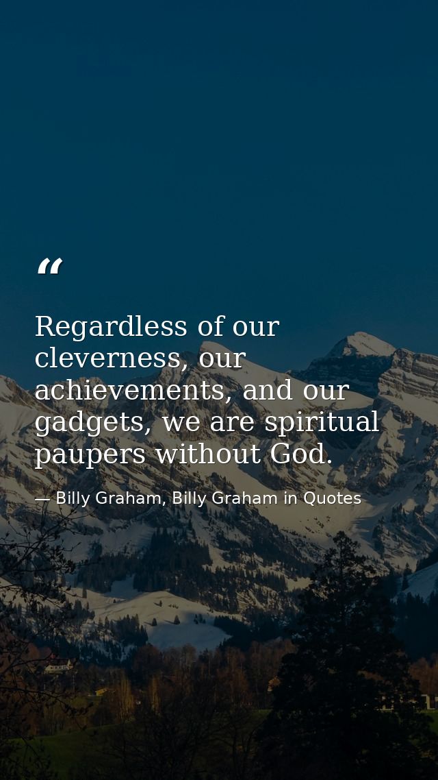 Regardless of our cleverness, our achievements, and our gadgets, we are spiritual paupers without God. — Billy Graham, Billy Graham in Quotes