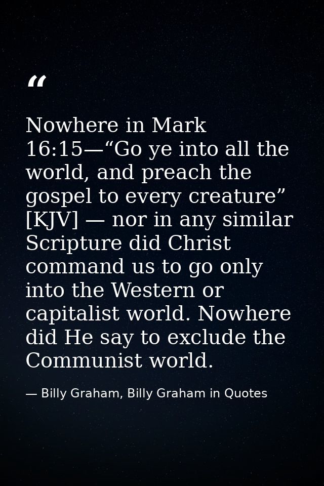 Nowhere in Mark 16:15—“Go ye into all the world, and preach the gospel to every creature” [KJV] — nor in any similar Scr — Billy Graham, Billy Graham in Quotes