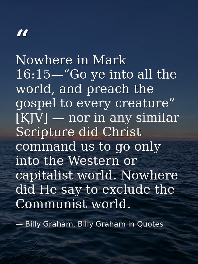 Nowhere in Mark 16:15—“Go ye into all the world, and preach the gospel to every creature” [KJV] — nor in any similar Scr — Billy Graham, Billy Graham in Quotes