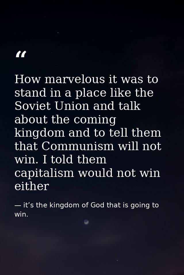 How marvelous it was to stand in a place like the Soviet Union and talk about the coming kingdom and to tell them that C — it’s the kingdom of God that is going to win.