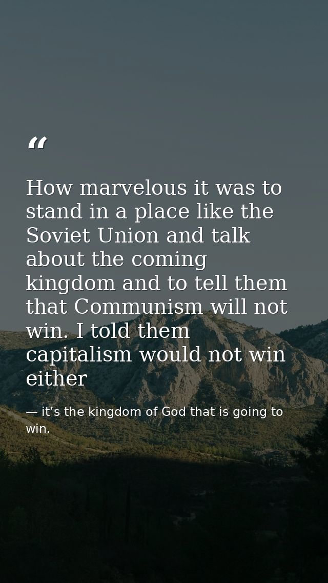 How marvelous it was to stand in a place like the Soviet Union and talk about the coming kingdom and to tell them that C — it’s the kingdom of God that is going to win.
