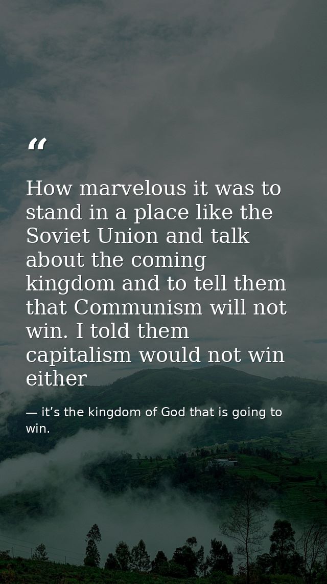 How marvelous it was to stand in a place like the Soviet Union and talk about the coming kingdom and to tell them that C — it’s the kingdom of God that is going to win.