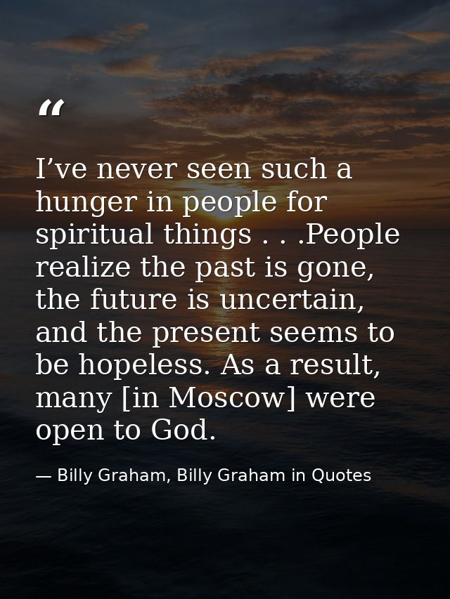 I’ve never seen such a hunger in people for spiritual things . . .People realize the past is gone, the future is uncerta — Billy Graham, Billy Graham in Quotes