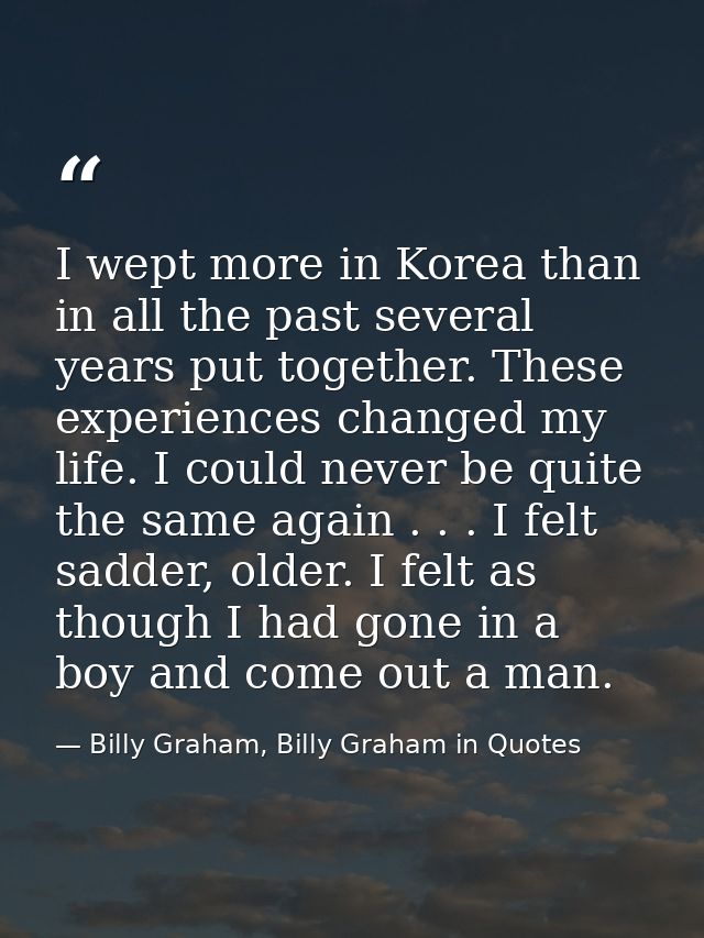 I wept more in Korea than in all the past several years put together. These experiences changed my life. I could never b — Billy Graham, Billy Graham in Quotes