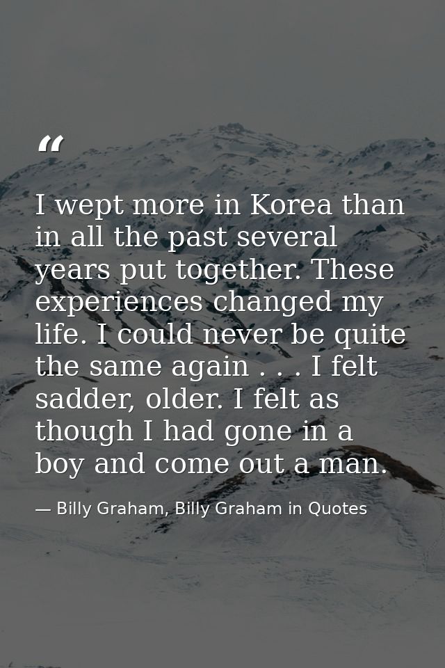 I wept more in Korea than in all the past several years put together. These experiences changed my life. I could never b — Billy Graham, Billy Graham in Quotes