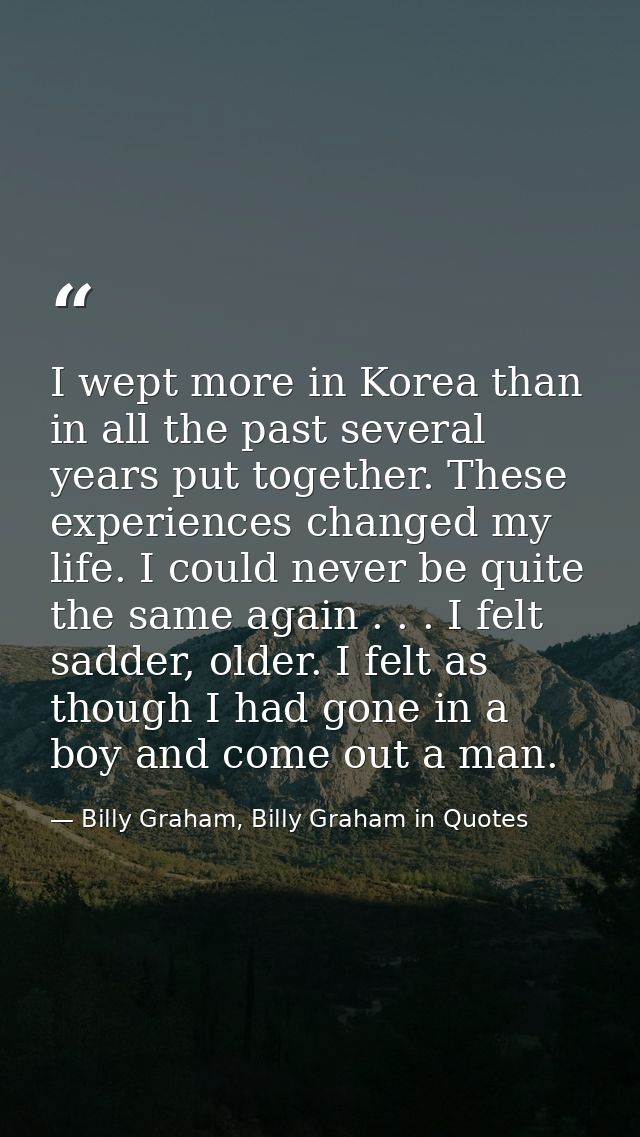 I wept more in Korea than in all the past several years put together. These experiences changed my life. I could never b — Billy Graham, Billy Graham in Quotes