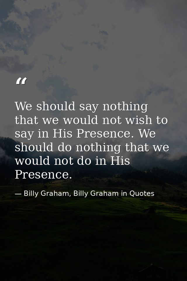 We should say nothing that we would not wish to say in His Presence. We should do nothing that we would not do in His Pr — Billy Graham, Billy Graham in Quotes
