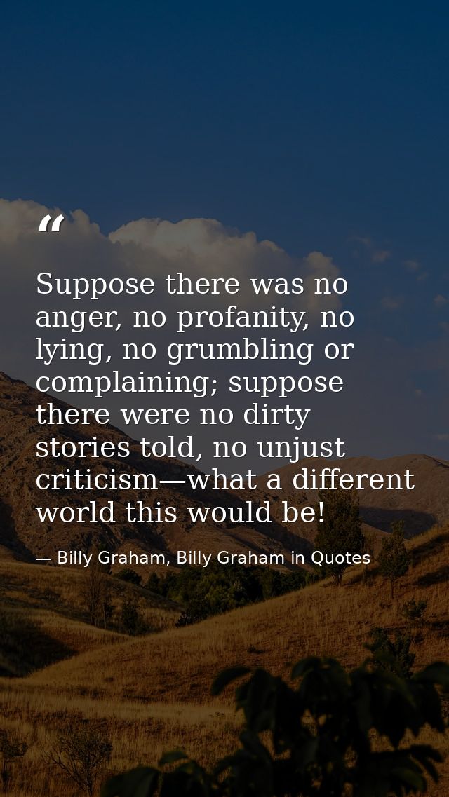 Suppose there was no anger, no profanity, no lying, no grumbling or complaining; suppose there were no dirty stories tol — Billy Graham, Billy Graham in Quotes