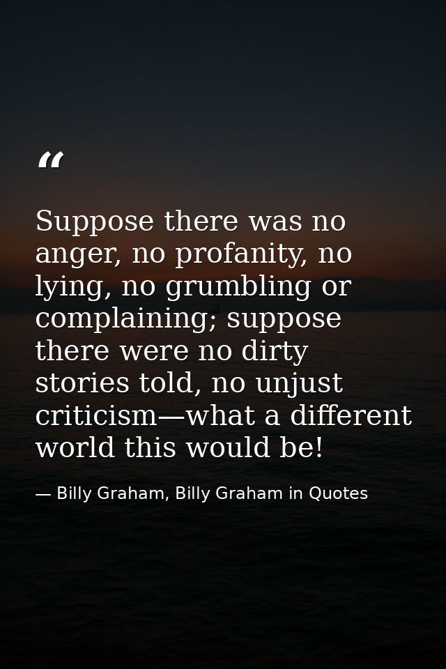 Suppose there was no anger, no profanity, no lying, no grumbling or complaining; suppose there were no dirty stories tol — Billy Graham, Billy Graham in Quotes