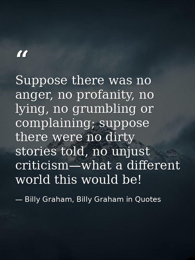 Suppose there was no anger, no profanity, no lying, no grumbling or complaining; suppose there were no dirty stories tol — Billy Graham, Billy Graham in Quotes
