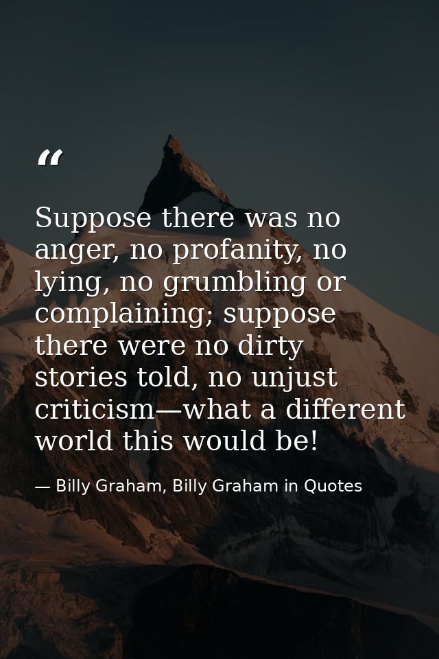 Suppose there was no anger, no profanity, no lying, no grumbling or complaining; suppose there were no dirty stories tol — Billy Graham, Billy Graham in Quotes