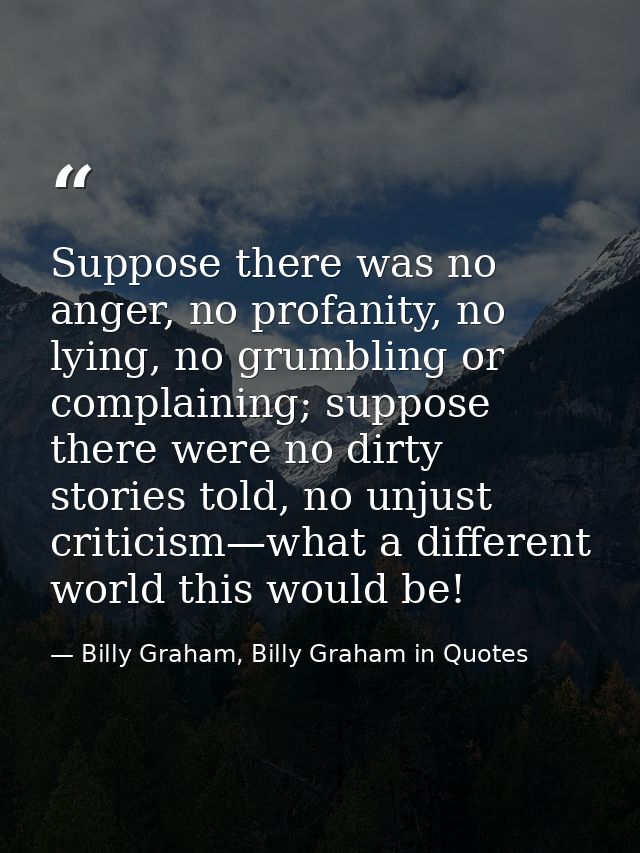 Suppose there was no anger, no profanity, no lying, no grumbling or complaining; suppose there were no dirty stories tol — Billy Graham, Billy Graham in Quotes