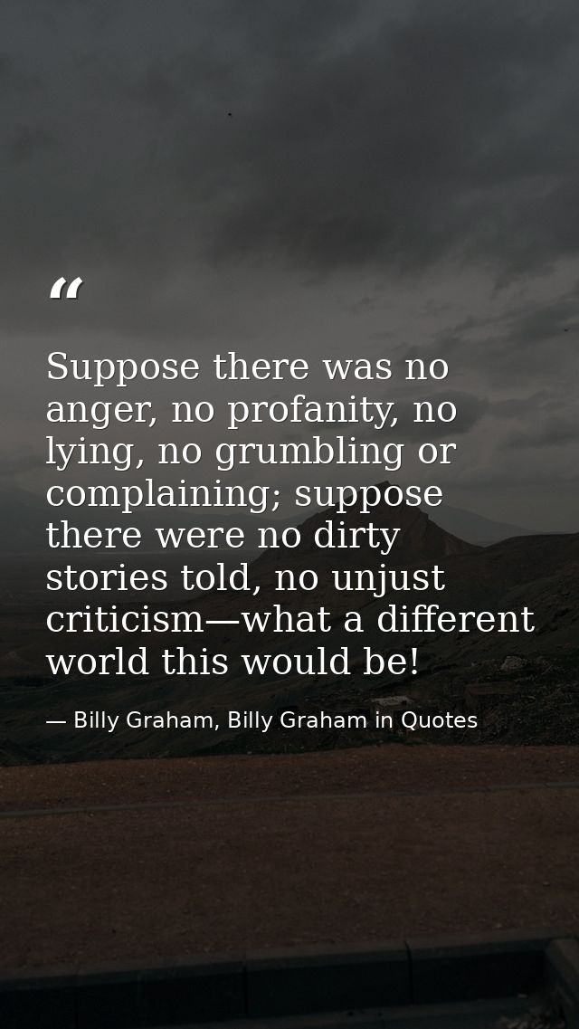 Suppose there was no anger, no profanity, no lying, no grumbling or complaining; suppose there were no dirty stories tol — Billy Graham, Billy Graham in Quotes