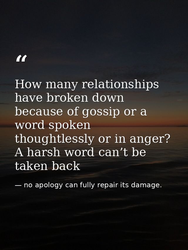 How many relationships have broken down because of gossip or a word spoken thoughtlessly or in anger? A harsh word can’t — no apology can fully repair its damage.