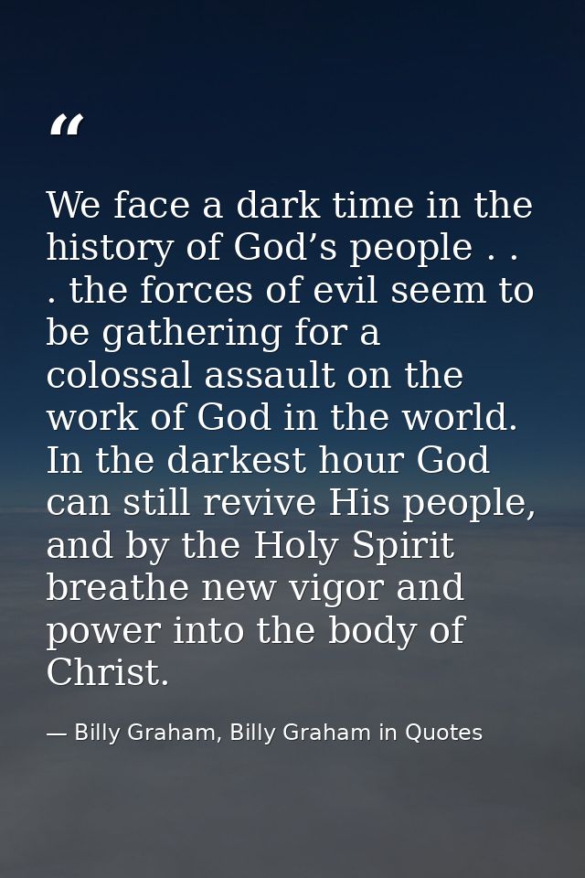 We face a dark time in the history of God’s people . . . the forces of evil seem to be gathering for a colossal assault  — Billy Graham, Billy Graham in Quotes