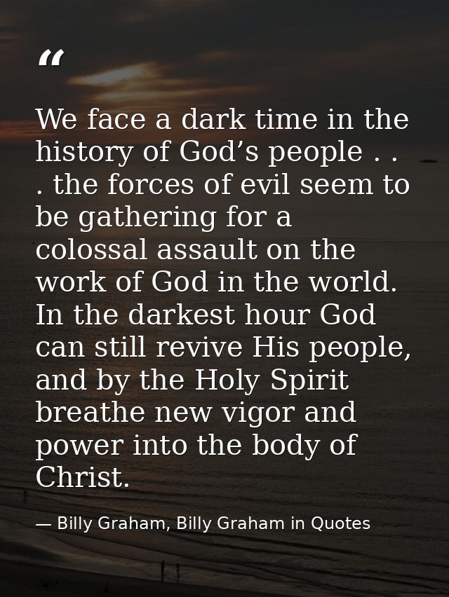 We face a dark time in the history of God’s people . . . the forces of evil seem to be gathering for a colossal assault  — Billy Graham, Billy Graham in Quotes