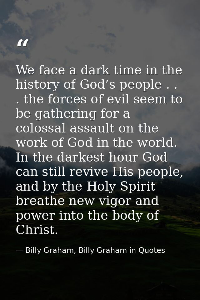 We face a dark time in the history of God’s people . . . the forces of evil seem to be gathering for a colossal assault  — Billy Graham, Billy Graham in Quotes