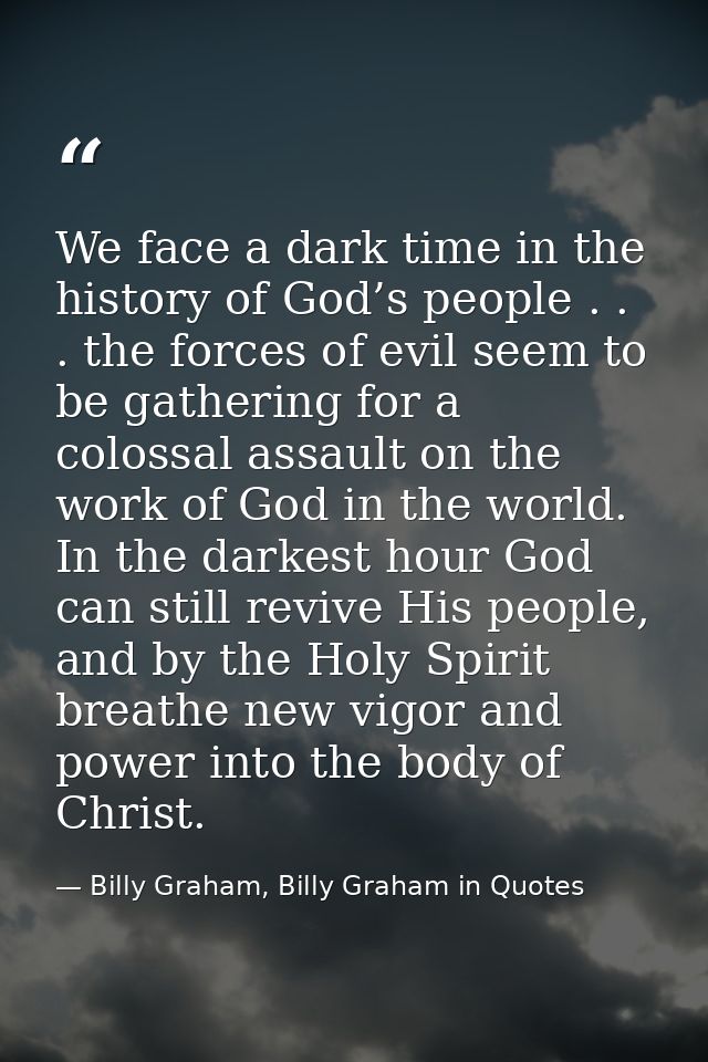 We face a dark time in the history of God’s people . . . the forces of evil seem to be gathering for a colossal assault  — Billy Graham, Billy Graham in Quotes
