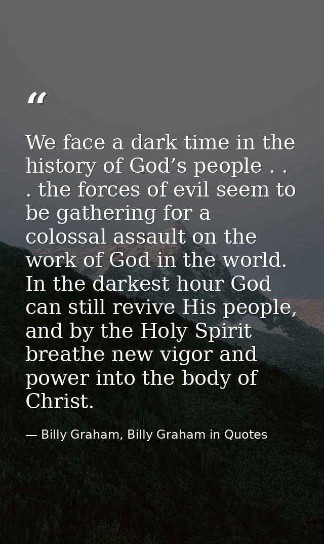 We face a dark time in the history of God’s people . . . the forces of evil seem to be gathering for a colossal assault  — Billy Graham, Billy Graham in Quotes