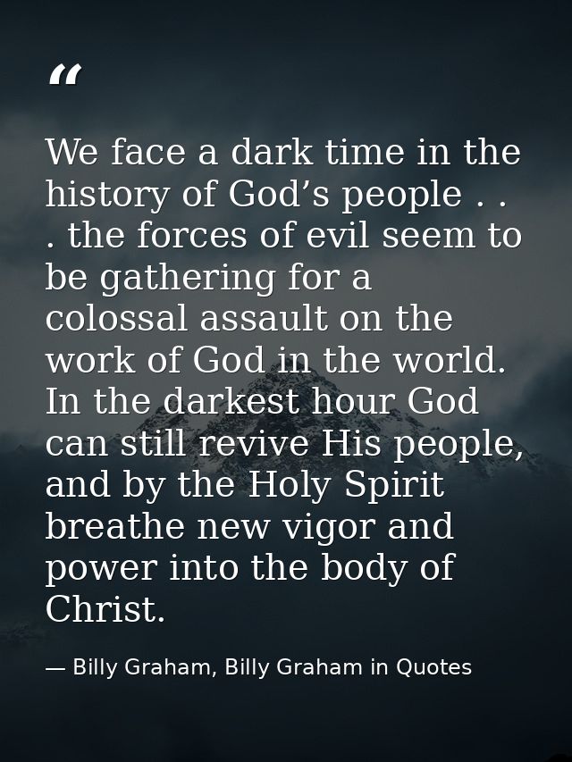 We face a dark time in the history of God’s people . . . the forces of evil seem to be gathering for a colossal assault  — Billy Graham, Billy Graham in Quotes