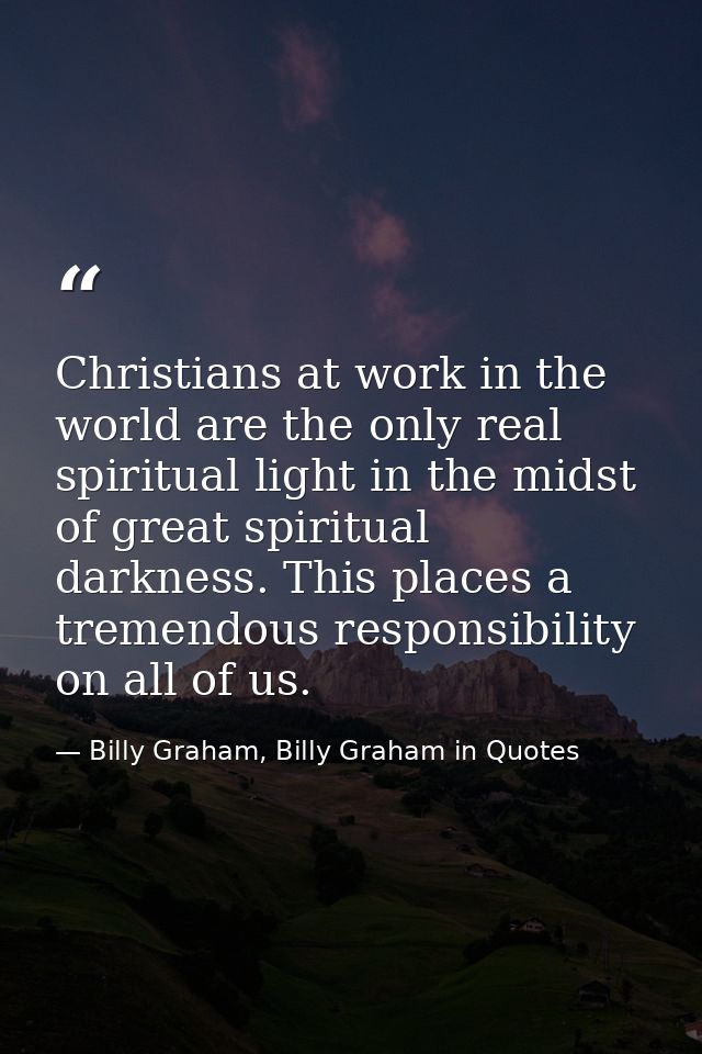 Christians at work in the world are the only real spiritual light in the midst of great spiritual darkness. This places  — Billy Graham, Billy Graham in Quotes
